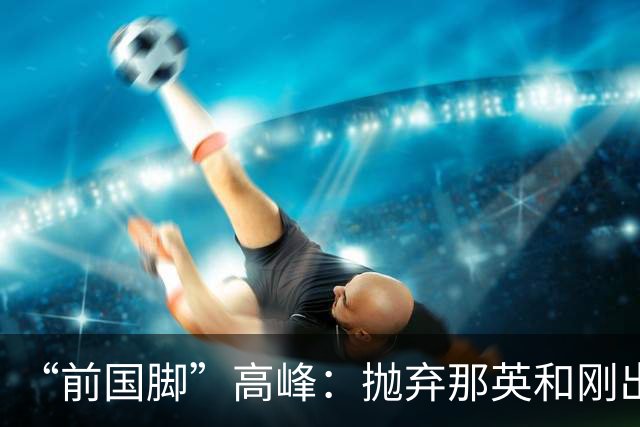 “前国脚”高峰：抛弃那英和刚出生的儿子，多年过去，他过得怎样