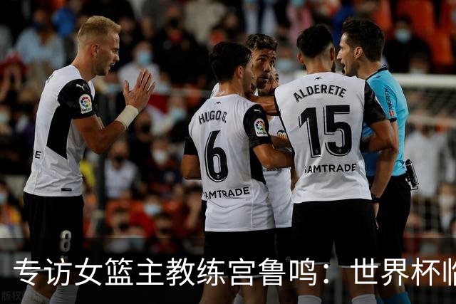 专访女篮主教练宫鲁鸣：世界杯临近，队伍正逐渐成形
