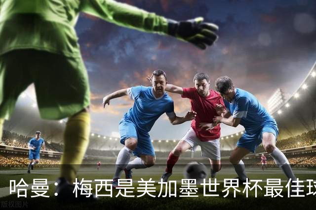 哈曼：梅西是美加墨世界杯最佳球员，决赛我看好阿根廷赢球