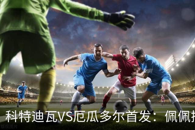 科特迪瓦VS厄瓜多尔首发：佩佩搭档扬-迪 凯塞多领军