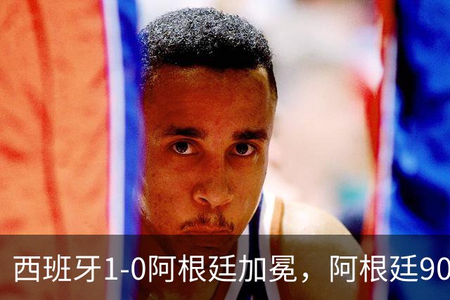 西班牙1-0阿根廷加冕，阿根廷90分钟0射门令人尴尬