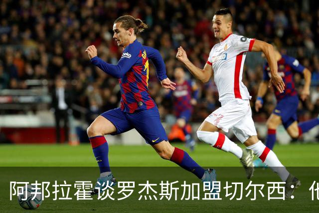 阿邦拉霍谈罗杰斯加盟切尔西：他能力全面，能在阿隆索那学到很多