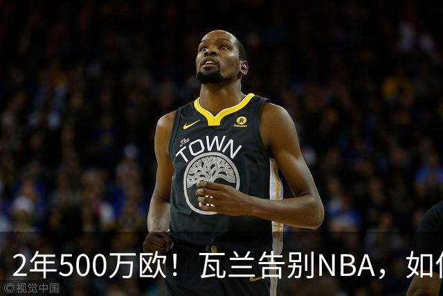 2年500万欧！瓦兰告别NBA，如何评价他的14年生涯？